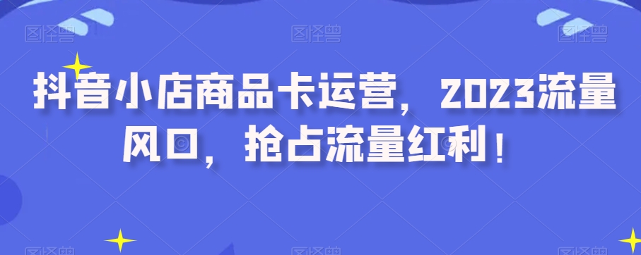 抖音小店商品卡运营，2023流量风口，抢占流量红利！-资源云