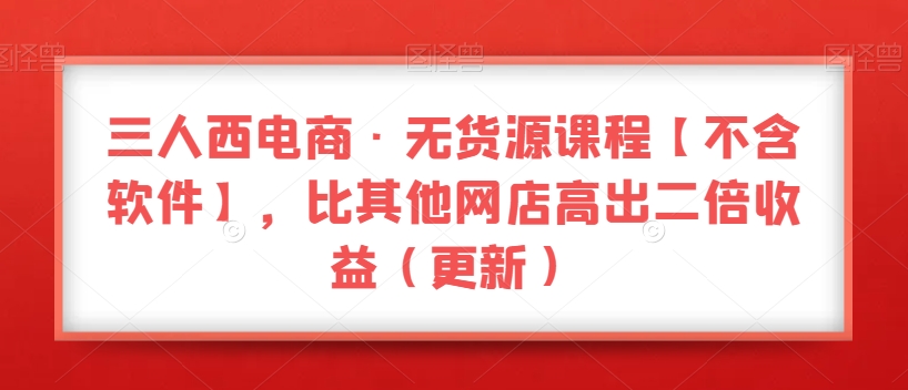 三人西电商·无货源课程【不含软件】，比其他网店高出二倍收益（更新）-资源云