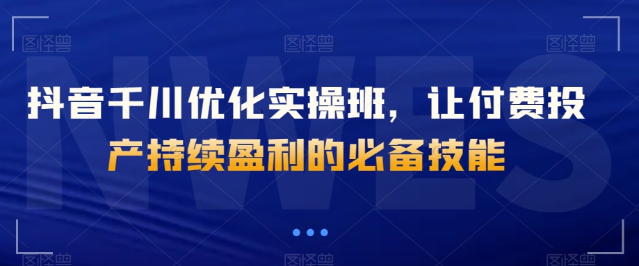 抖音千川优化实操班，让付费投产持续盈利的必备技能-资源云