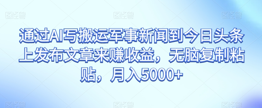 通过AI写搬运军事新闻到今日头条上发布文章来赚收益，无脑复制粘贴，月入5000+【揭秘】-资源云