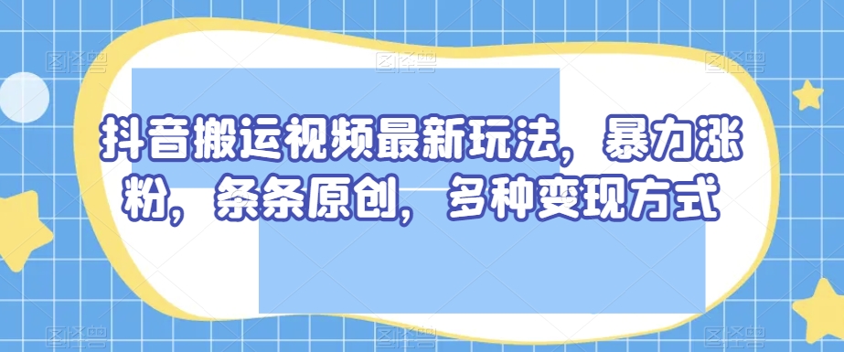 抖音搬运视频最新玩法，暴力涨粉，条条原创，多种变现方式【揭秘】-资源云