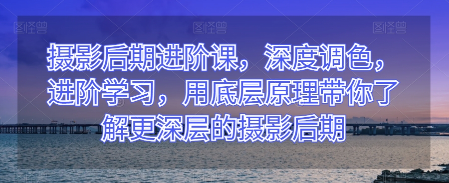 摄影后期进阶课，深度调色，进阶学习，用底层原理带你了解更深层的摄影后期-资源云