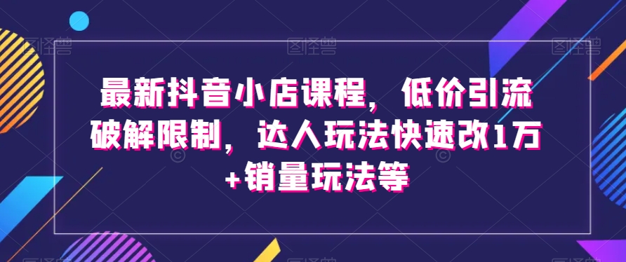 最新抖音小店课程，低价引流破解限制，达人玩法快速改1万+销量玩法等-资源云