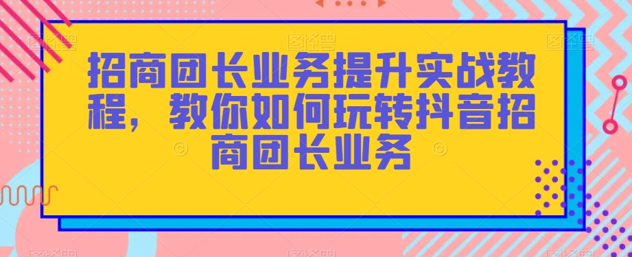 招商团长业务提升实战教程，教你如何玩转抖音招商团长业务-资源云