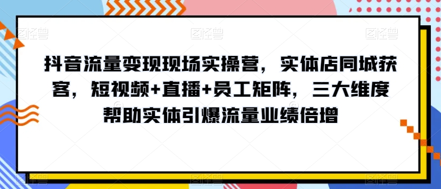 抖音流量变现现场实操营，实体店同城获客，短视频+直播+员工矩阵，三大维度帮助实体引爆流量业绩倍增-资源云