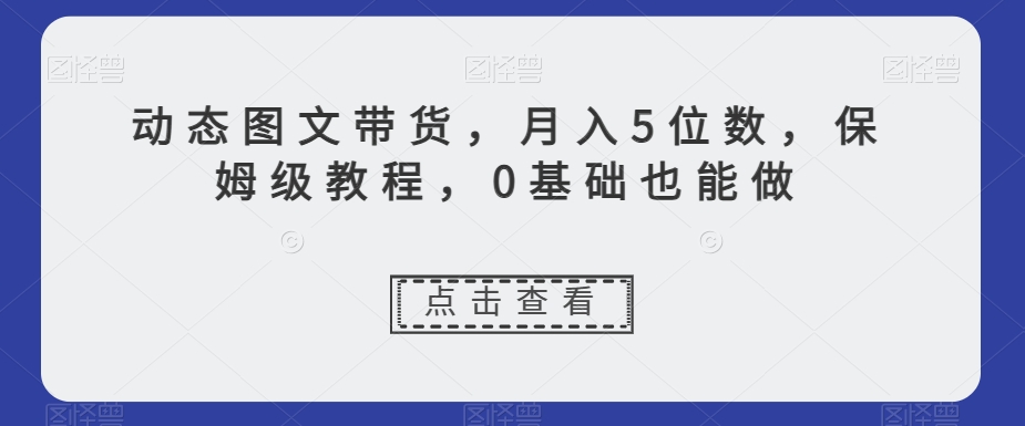动态图文带货，月入5位数，保姆级教程，0基础也能做【揭秘】-资源云
