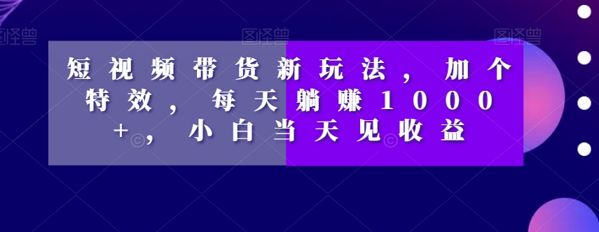 短视频带货新玩法，加个特效，每天躺赚1000+，小白当天见收益【揭秘】-资源云