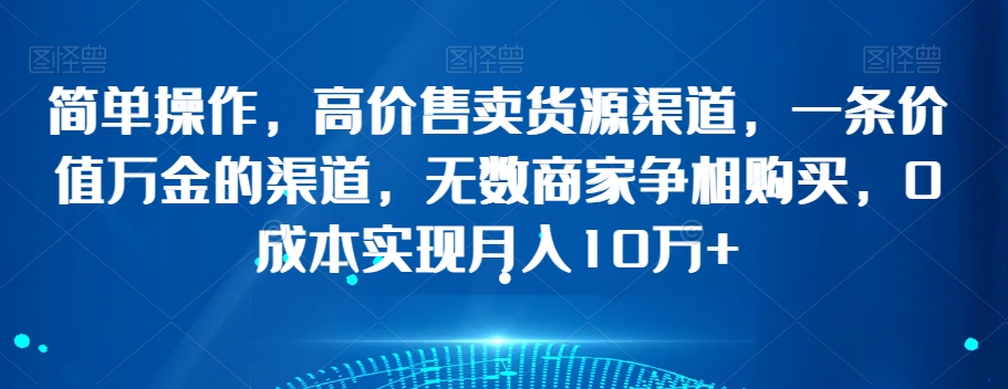 简单操作，高价售卖货源渠道，一条价值万金的渠道，无数商家争相购买，0成本实现月入10万+【揭秘】-资源云
