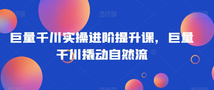 巨量千川实操进阶提升课，巨量干川撬动自然流-资源云