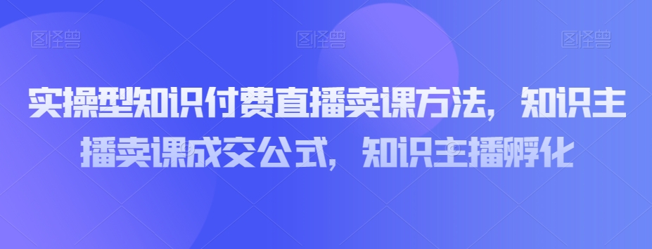 实操型知识付费直播卖课方法，知识主播卖课成交公式，知识主播孵化-资源云
