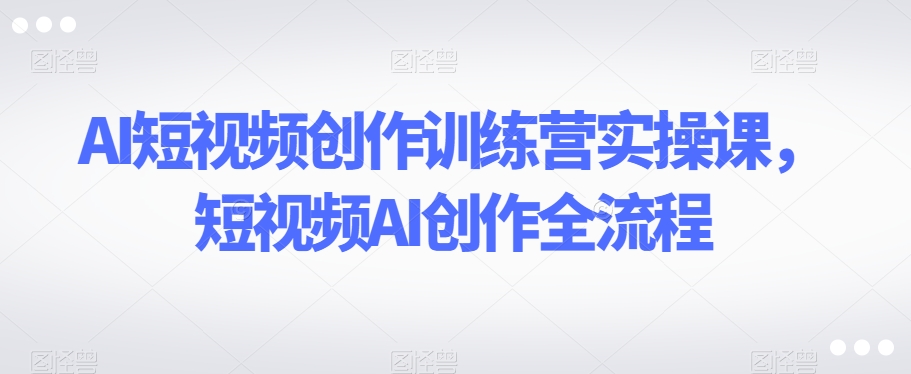 AI短视频创作训练营实操课，短视频AI创作全流程-资源云