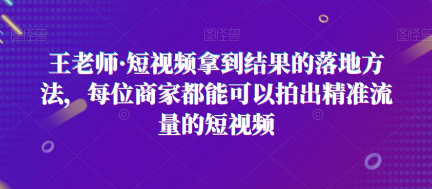 王老师·短视频拿到结果的落地方法，每位商家都能可以拍出精准流量的短视频-资源云