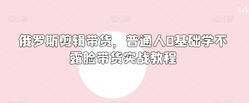 俄罗斯产品剪辑带货，普通人0基础学不露脸带货实战教程-资源云