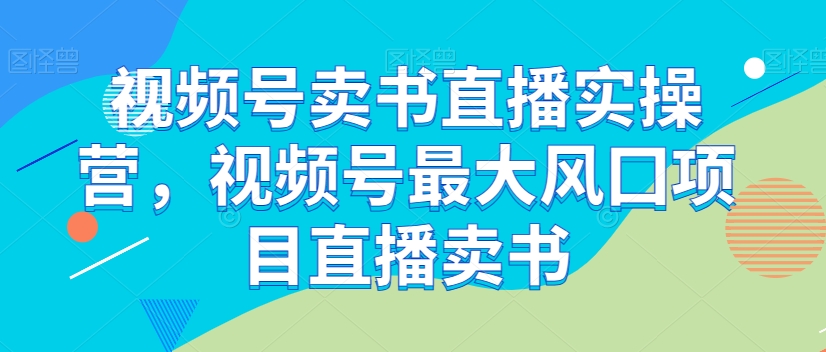 视频号卖书直播实操营，视频号最大风囗项目直播卖书-资源云