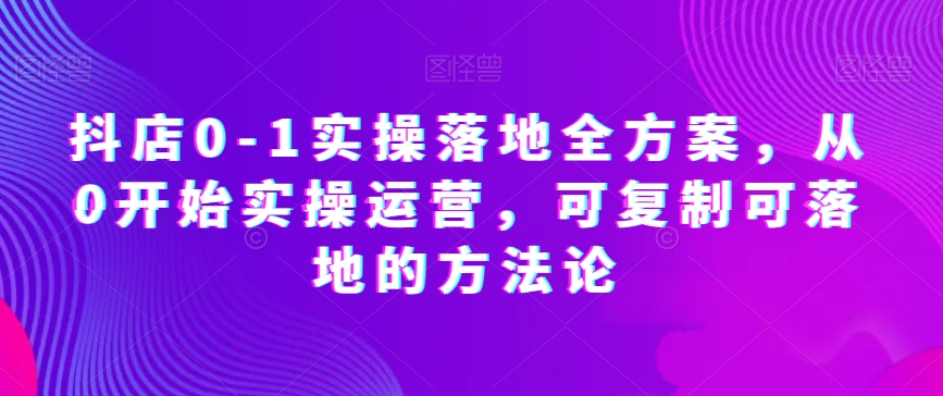 抖店0-1实操落地全方案，从0开始实操运营，可复制可落地的方法论-资源云