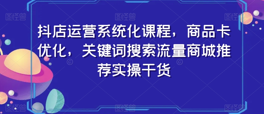 抖店运营系统化课程，商品卡优化，关键词搜索流量商城推荐实操干货-资源云