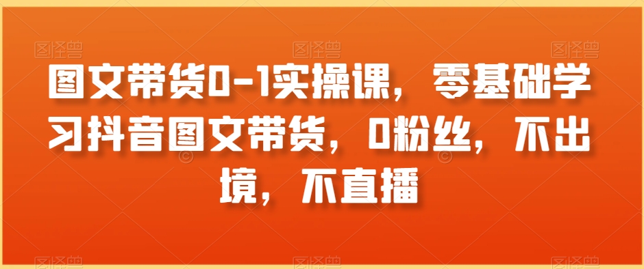 图文带货0-1实操课，零基础学习抖音图文带货，0粉丝，不出境，不直播-资源云
