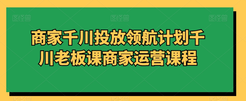 商家千川投放领航计划千川老板课商家运营课程-资源云