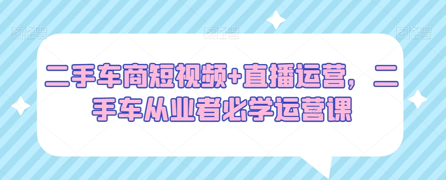 二手车商短视频+直播运营，二手车从业者必学运营课-资源云