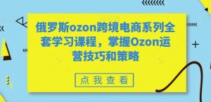 俄罗斯ozon跨境电商系列全套学习课程，掌握Ozon运营技巧和策略-资源云