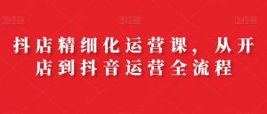 抖店精细化运营课,从开店到抖音运营全流程-资源云