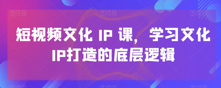 短视频文化IP课，学习文化IP打造的底层逻辑-资源云