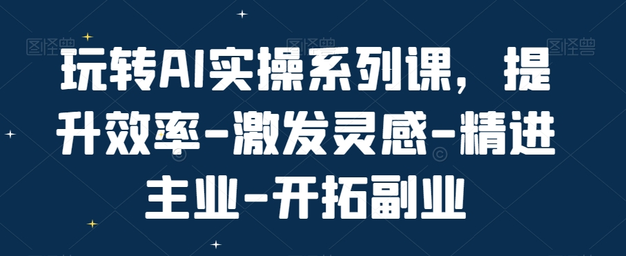 玩转AI实操系列课，提升效率-激发灵感-精进主业-开拓副业-资源云