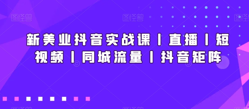 新美业抖音实战课丨直播丨短视频丨同城流量丨抖音矩阵-资源云