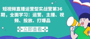 短视频直播运营型实战营第36期,全面学习:运营、主播、视频、投放、打爆品-资源云