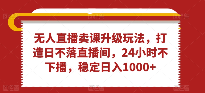 无人直播卖课升级玩法，打造日不落直播间，24小时不下播，稳定日入1000+【揭秘】-资源云