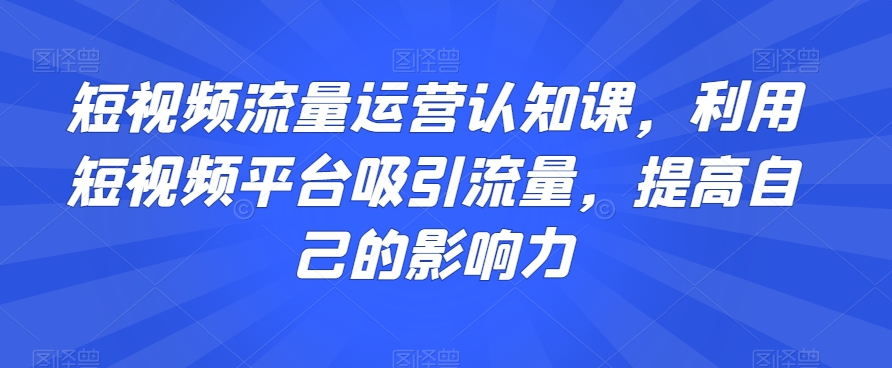 短视频流量运营认知课，利用短视频平台吸引流量，提高自己的影响力-资源云