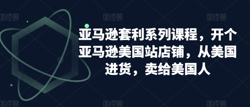 亚马逊套利系列课程，开个亚马逊美国站店铺，从美国进货，卖给美国人-资源云