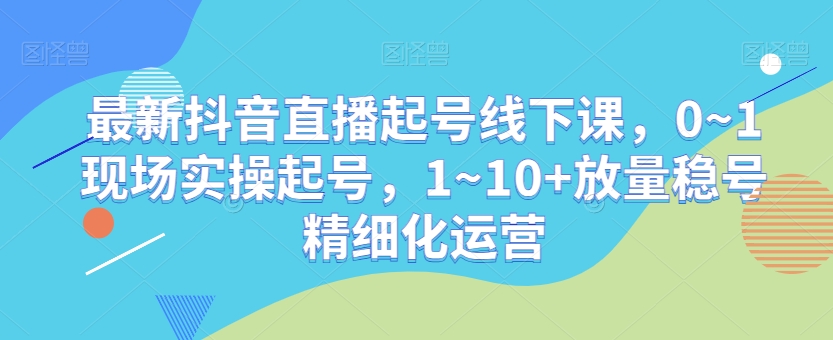 最新抖音直播起号线下课，0~1现场实操起号，1~10+放量稳号精细化运营-资源云