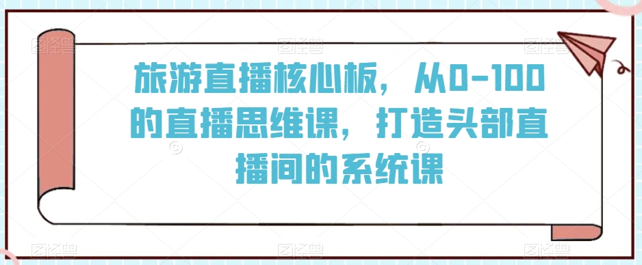 旅游直播核心板，从0-100的直播思维课，打造头部直播间的系统课-资源云