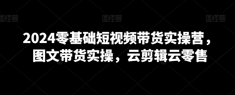 2024零基础短视频带货实操营，图文带货实操，云剪辑云零售-资源云