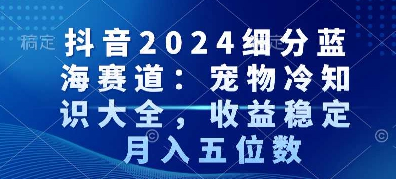 抖音2024细分蓝海赛道：宠物冷知识大全，收益稳定，月入五位数【揭秘】-资源云
