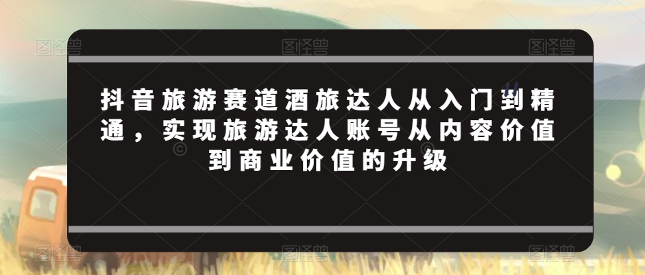 抖音旅游赛道酒旅达人从入门到精通，实现旅游达人账号从内容价值到商业价值的升级-资源云