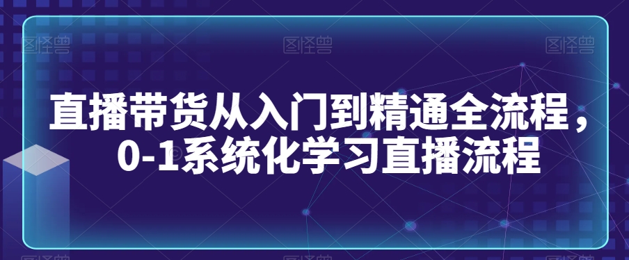 直播带货从入门到精通全流程，0-1系统化学习直播流程-资源云