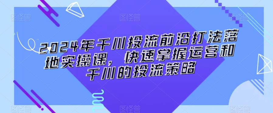 2024年千川投流前沿打法落地实操课，快速掌握运营和千川的投流策略-资源云