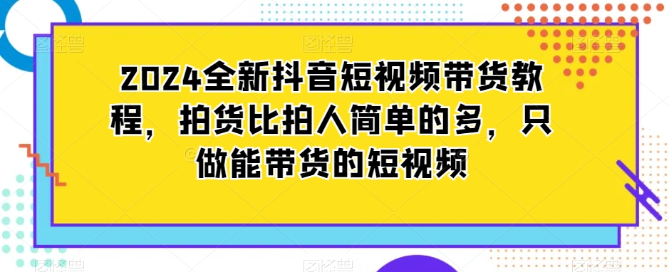 2024全新抖音短视频带货教程，拍货比拍人简单的多，只做能带货的短视频-资源云