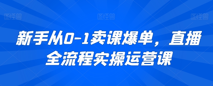 新手从0-1卖课爆单，直播全流程实操运营课-资源云
