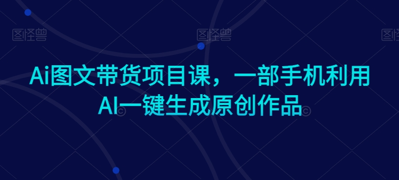 Ai图文带货项目课，一部手机利用AI一键生成原创作品-资源云