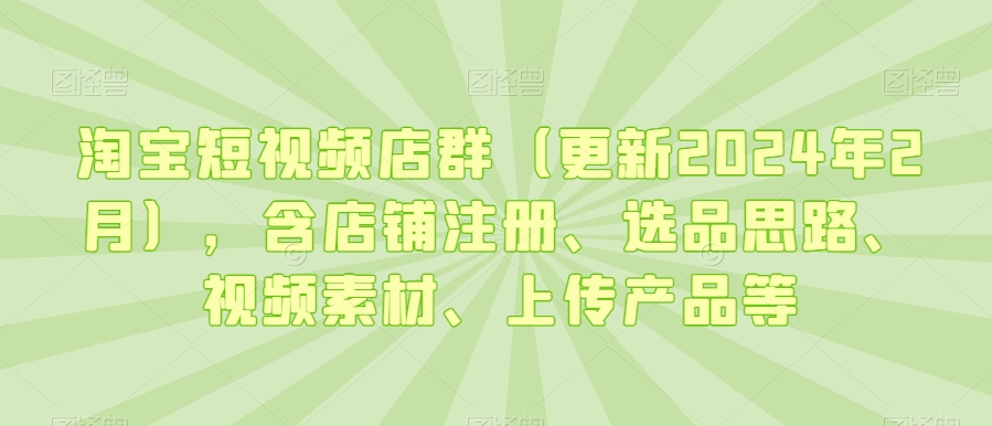 淘宝短视频店群（更新2024年2月），含店铺注册、选品思路、视频素材、上传产品等-资源云