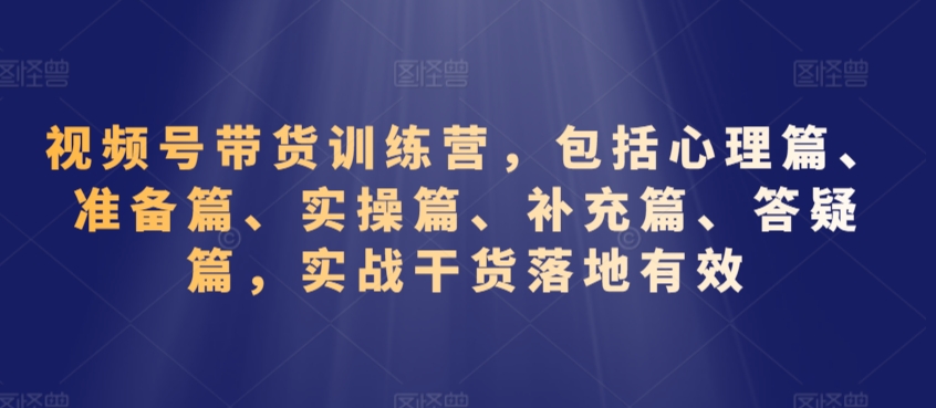 视频号带货训练营，包括心理篇、准备篇、实操篇、补充篇、答疑篇，实战干货落地有效-资源云