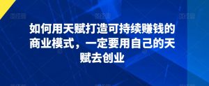 如何用天赋打造可持续赚钱的商业模式,一定要用自己的天赋去创业-资源云