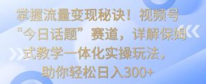 掌握流量变现秘诀!视频号“今日话题”赛道,详解保姆式教学一体化实操玩法,助你轻松日入300+【揭秘】-资源云