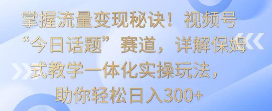掌握流量变现秘诀！视频号“今日话题”赛道，详解保姆式教学一体化实操玩法，助你轻松日入300+【揭秘】-资源云