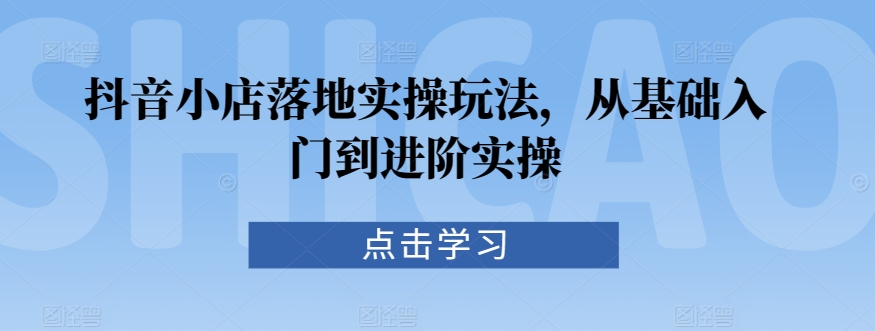 抖音小店落地实操玩法，从基础入门到进阶实操-资源云