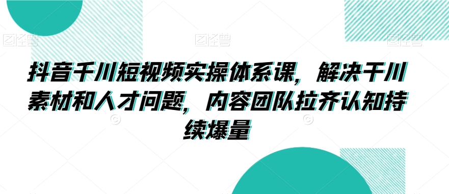 抖音千川短视频实操体系课，解决干川素材和人才问题，内容团队拉齐认知持续爆量-资源云