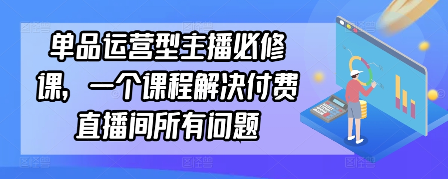 单品运营型主播必修课，一个课程解决付费直播间所有问题-资源云